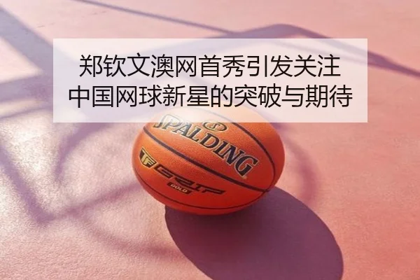 郑钦文澳网首秀引发关注 中国网球新星的突破与期待
